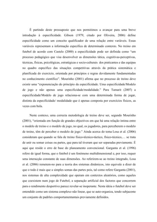 È partindo deste pressuposto que nos permitimos a avançar para uma breve
introdução à especificidade. Gibson (1979, citado por Oliveira, 2006) define
especificidade como um conceito qualificador de uma relação entre variáveis. Essas
variáveis representam a informação específica de determinado contexto. No treino em
futebol de acordo com Castelo (2000) a especificidade pode ser definida como “um
processo pedagógico que visa desenvolver as dimensões tática, cognitivas-perceptivas,
técnicas, físicas, psicológicas, estratégicas e socio-culturais dos praticantes e das equipas
no quadro específico das situações competitivas através da prática sistemática e
planificada do exercício, orientada por princípios e regras devidamente fundamentadas
no conhecimento científico”. Mourinho (2001) afirma que no processo de treino deve
existir uma “exponenciação do princípio da especificidade. Uma especificidade/Modelo
de jogo e não apenas uma especificidade/modalidade.” Para Tamarit (2007) a
especificidade/Modelo de jogo relaciona-se com uma determinada forma de jogar,
distinta da especificidade/ modalidade que é apenas composta por exercícios físicos, as
vezes com bola.

     Neste contexo, uma correcta metodologia de treino deve ser, segundo Mourinho
(2001), “orientada em função de grandes objectivos em que há uma relação íntima entre
o modelo de treino e o modelo de jogo, no qual, os jogadores, para perceberem o modelo
de treino, têm de perceber o modelo de jogo.” Ainda acerca do tema Losa et al. (2006)
consideram que quando se fala de treino físico-técnico-táctico, físico-técnico,… se trata
de unir ou somar coisas ou partes, que para tal tiveram que ser separadas previamente. É
aqui que reside o erro de base do planeamento convencional. Garganta et al. (1996)
refere de igual forma, que o futebol é um fenómeno multidimensional e, por isso, requer
uma interacção constante de suas dimensões. Ao referirem-se ao treino integrado, Losa
et al. (2006) remetem-no para a teoria dos sistemas dinâmicos, isto equivale a dizer de
que o todo é mais que a simples somas das partes pois, tal como refere Garganta (2001),
nos sistemas de alta complexidade que operam em contextos aleatórios, como aqueles
que coexistem num jogo de Futebol, a separação artificial dos factores que concorrem
para o rendimento desportivo parece revelar-se inoperante. Nesta ideia o futebol deve ser
entendido como um sistema complexo não linear, que se auto-organiza, tendo subjacente
um conjunto de padrões comportamentantais previamente definidos.
 