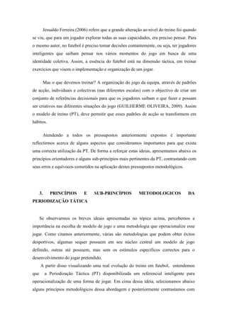 Jesualdo Ferreira (2006) refere que a grande alteração ao nível do treino foi quando
se viu, que para um jogador explorar todas as suas capacidades, era preciso pensar. Para
o mesmo autor, no futebol é preciso tomar decisões contantemente, ou seja, ter jogadores
inteligentes que saibam pensar nos vários momentos do jogo em busca de uma
identidade coletiva. Assim, a essência do futebol está na dimensão táctica, em treinar
exercícios que visem o implementação e organização de um jogar.

           Mas o que devemos treinar? A organização do jogo da equipa, através de padrões
de acção, individuais e colectivas (nas diferentes escalas) com o objectivo de criar um
conjunto de referências decisionais para que os jogadores saibam o que fazer e possam
ser criativos nas diferentes situações do jogo (GUILHERME OLIVEIRA, 2009). Assim
o modelo de treino (PT), deve permitir que esses padrões de acção se transformem em
hábitos.

           Atendendo a todos os pressupostos anteriormente expostos é importante
reflectirmos acerca de alguns aspectos que consideramos importantes para que exista
uma correcta utilização da PT. De forma a reforçar estas ideias, apresentamos abaixo os
princípios orientadores e alguns sub-princípios mais pertinentes da PT, contrastando com
seus erros e equívocos cometidos na aplicação destes pressupostos metodológicos.




      3.      PRINCÍPIOS         E     SUB-PRINCÍPIOS          METODOLOGICOS              DA
PERIODIZAÇÃO TÁTICA


      Se observarmos os breves ideais apresentadas no tópico acima, percebemos a
importância na escolha de modelo de jogo e uma metodologia que operacionalize esse
jogar. Como citamos anteriormente, várias são metodologias que podem obter êxitos
desportivos, algumas sequer possuem em seu núcleo central um modelo de jogo
definido, outras até possuem, mas sem os estímulos específicos correctos para o
desenvolvimento do jogar pretendido.
      A partir disso visualizando uma real evolução do treino em futebol, entendemos
que        a Periodização Táctica (PT) disponibilizada um referencial inteligente para
operacionalização de uma forma de jogar. Em cima dessa idéia, selecionamos abaixo
alguns princípios metodológicos dessa abordagem e posteriormente contrastamos com
 