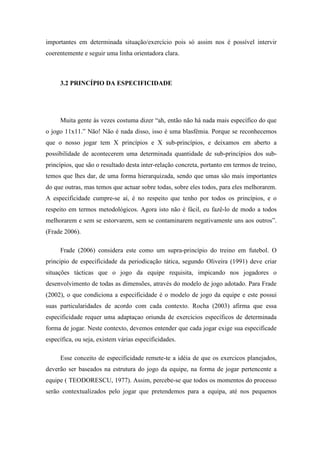 importantes em determinada situação/exercício pois só assim nos é possível intervir
coerentemente e seguir uma linha orientadora clara.



     3.2 PRINCÍPIO DA ESPECIFICIDADE




     Muita gente às vezes costuma dizer “ah, então não há nada mais específico do que
o jogo 11x11.” Não! Não é nada disso, isso é uma blasfémia. Porque se reconhecemos
que o nosso jogar tem X princípios e X sub-princípios, e deixamos em aberto a
possibilidade de acontecerem uma determinada quantidade de sub-princípios dos sub-
princípios, que são o resultado desta inter-relação concreta, portanto em termos de treino,
temos que lhes dar, de uma forma hierarquizada, sendo que umas são mais importantes
do que outras, mas temos que actuar sobre todas, sobre eles todos, para eles melhorarem.
A especificidade cumpre-se aí, é no respeito que tenho por todos os princípios, e o
respeito em termos metodológicos. Agora isto não é fácil, eu fazê-lo de modo a todos
melhorarem e sem se estorvarem, sem se contaminarem negativamente uns aos outros”.
(Frade 2006).

     Frade (2006) considera este como um supra-princípio do treino em futebol. O
principio de especificidade da periodicação tática, segundo Oliveira (1991) deve criar
situações tácticas que o jogo da equipe requisita, impicando nos jogadores o
desenvolvimento de todas as dimensões, através do modelo de jogo adotado. Para Frade
(2002), o que condiciona a especificidade é o modelo de jogo da equipe e este possui
suas particularidades de acordo com cada contexto. Rocha (2003) afirma que essa
especificidade requer uma adaptaçao oriunda de exercicios específicos de determinada
forma de jogar. Neste contexto, devemos entender que cada jogar exige sua especificade
específica, ou seja, existem várias especificidades.

     Esse conceito de especificidade remete-te a idéia de que os exercicos planejados,
deverão ser baseados na estrutura do jogo da equipe, na forma de jogar pertencente a
equipe ( TEODORESCU, 1977). Assim, percebe-se que todos os momentos do processo
serão contextualizados pelo jogar que pretendemos para a equipa, até nos pequenos
 