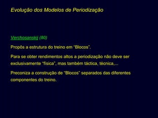 Evolução dos Modelos de Periodização

Verchosanskij (80)
Propôs a estrutura do treino em “Blocos”.
Para se obter rendimentos altos a periodização não deve ser
exclusivamente “física”, mas também táctica, técnica,...
Preconiza a construção de “Blocos” separados das diferentes
componentes do treino.

 