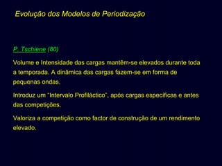 Evolução dos Modelos de Periodização

P. Tschiene (80)
Volume e Intensidade das cargas mantêm-se elevados durante toda
a temporada. A dinâmica das cargas fazem-se em forma de
pequenas ondas.
Introduz um “Intervalo Profiláctico”, após cargas específicas e antes
das competições.
Valoriza a competição como factor de construção de um rendimento
elevado.

 