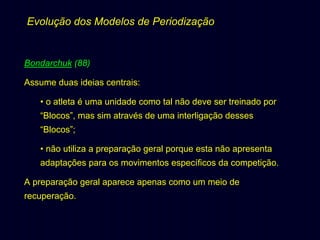 Evolução dos Modelos de Periodização

Bondarchuk (88)
Assume duas ideias centrais:
• o atleta é uma unidade como tal não deve ser treinado por
“Blocos”, mas sim através de uma interligação desses
“Blocos”;
• não utiliza a preparação geral porque esta não apresenta
adaptações para os movimentos específicos da competição.
A preparação geral aparece apenas como um meio de
recuperação.

 