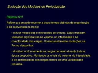 Evolução dos Modelos de Periodização
Platonov (91)
Refere que se pode recorrer a duas formas distintas de organização
e de intervenção no treino:
• utilizar mesociclos e microciclos de choque. Estes implicam
variações significativas no volume, na intensidade e na
complexidade das cargas. Consequentemente oscilações na
Forma desportiva;
• distribuir uniformemente as cargas de treino durante toda a
época desportiva. Mantendo os níveis de volume, de intensidade
e de complexidade das cargas dentro de uma variabilidade
reduzida.

 