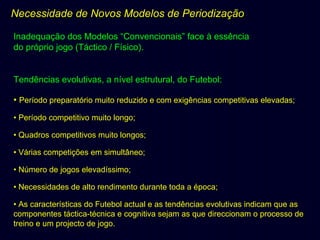 Necessidade de Novos Modelos de Periodização
Inadequação dos Modelos “Convencionais” face à essência
do próprio jogo (Táctico / Físico).

Tendências evolutivas, a nível estrutural, do Futebol:
• Período preparatório muito reduzido e com exigências competitivas elevadas;
• Período competitivo muito longo;
• Quadros competitivos muito longos;
• Várias competições em simultâneo;
• Número de jogos elevadíssimo;
• Necessidades de alto rendimento durante toda a época;
• As características do Futebol actual e as tendências evolutivas indicam que as
componentes táctica-técnica e cognitiva sejam as que direccionam o processo de
treino e um projecto de jogo.

 