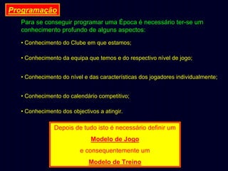 Programação
Para se conseguir programar uma Época é necessário ter-se um
conhecimento profundo de alguns aspectos:
• Conhecimento do Clube em que estamos;
• Conhecimento da equipa que temos e do respectivo nível de jogo;
• Conhecimento do nível e das características dos jogadores individualmente;
• Conhecimento do calendário competitivo;
• Conhecimento dos objectivos a atingir.

Depois de tudo isto é necessário definir um
Modelo de Jogo
e consequentemente um
Modelo de Treino

 