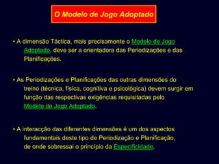 O Modelo de Jogo Adoptado

• A dimensão Táctica, mais precisamente o Modelo de Jogo
Adoptado, deve ser a orientadora das Periodizações e das
Planificações.
• As Periodizações e Planificações das outras dimensões do
treino (técnica, física, cognitiva e psicológica) devem surgir em
função das respectivas exigências requisitadas pelo
Modelo de Jogo Adoptado.

• A interacção das diferentes dimensões é um dos aspectos
fundamentais deste tipo de Periodização e Planificação,
de onde sobressai o princípio da Especificidade.

 