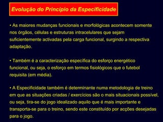 Evolução do Princípio da Especificidade
• As maiores mudanças funcionais e morfológicas acontecem somente
nos órgãos, células e estruturas intracelulares que sejam
suficientemente activadas pela carga funcional, surgindo a respectiva
adaptação.
• Também é a caracterização específica do esforço energético
funcional, ou seja, o esforço em termos fisiológicos que o futebol
requisita (em média).
• A Especificidade também é determinante numa metodologia de treino
em que as situações criadas / exercícios são o mais situacionais possível,
ou seja, tira-se do jogo idealizado aquilo que é mais importante e
transporta-se para o treino, sendo este constituído por acções desejadas
para o jogo.

 