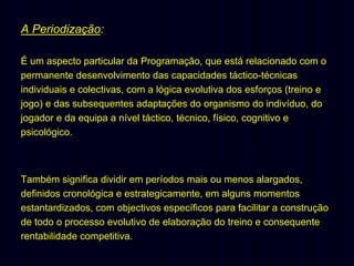 A Periodização:
É um aspecto particular da Programação, que está relacionado com o
permanente desenvolvimento das capacidades táctico-técnicas
individuais e colectivas, com a lógica evolutiva dos esforços (treino e
jogo) e das subsequentes adaptações do organismo do indivíduo, do
jogador e da equipa a nível táctico, técnico, físico, cognitivo e
psicológico.

Também significa dividir em períodos mais ou menos alargados,
definidos cronológica e estrategicamente, em alguns momentos
estantardizados, com objectivos específicos para facilitar a construção
de todo o processo evolutivo de elaboração do treino e consequente
rentabilidade competitiva.

 