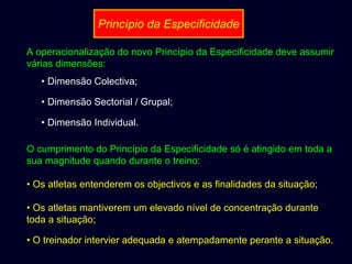 Princípio da Especificidade
A operacionalização do novo Princípio da Especificidade deve assumir
várias dimensões:
• Dimensão Colectiva;
• Dimensão Sectorial / Grupal;
• Dimensão Individual.
O cumprimento do Princípio da Especificidade só é atingido em toda a
sua magnitude quando durante o treino:
• Os atletas entenderem os objectivos e as finalidades da situação;
• Os atletas mantiverem um elevado nível de concentração durante
toda a situação;
• O treinador intervier adequada e atempadamente perante a situação.

 