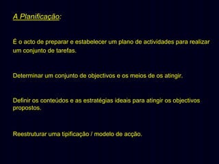 A Planificação:
É o acto de preparar e estabelecer um plano de actividades para realizar
um conjunto de tarefas.

Determinar um conjunto de objectivos e os meios de os atingir.

Definir os conteúdos e as estratégias ideais para atingir os objectivos
propostos.

Reestruturar uma tipificação / modelo de acção.

 