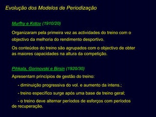 Evolução dos Modelos de Periodização
Murfhy e Kotov (1910/20)
Organizaram pela primeira vez as actividades do treino com o
objectivo da melhoria do rendimento desportivo.
Os conteúdos do treino são agrupados com o objectivo de obter
as maiores capacidades na altura da competição.
Pihkala, Gorinovski e Birsin (1920/30)
Apresentam princípios de gestão do treino:
- diminuição progressiva do vol. e aumento da intens.;
- treino específico surge após uma base de treino geral;
- o treino deve alternar períodos de esforços com períodos
de recuperação.

 