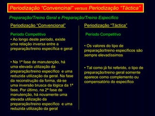 Periodização “Convencinal” versus Periodização “Táctica”
Preparação/Treino Geral e Preparação/Treino Específico
Periodização “Convencional”
Período Competitivo
• Ao longo deste período, existe
uma relação inversa entre a
preparação/treino específica e geral
• Na 1ª fase de manutenção, há
uma elevada utilização da
preparação/treino específico e uma
reduzida utilização da geral. Na fase
da reconstrução da forma, dá-se
uma inversão brusca da lógica da 1ª
fase. Por último, na 2ª fase de
manutenção, há novamente uma
elevada utilização da
preparação/treino específico e uma
reduzida utilização da geral

Periodização “Táctica”
Período Competitivo
• Os valores do tipo de
preparação/treino específicos são
sempre elevadíssimos
• Tal como já foi referido, o tipo de
preparação/treino geral somente
aparece como complemento ou
compensatório do específico

 