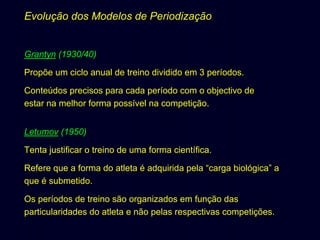 Evolução dos Modelos de Periodização

Grantyn (1930/40)
Propõe um ciclo anual de treino dividido em 3 períodos.
Conteúdos precisos para cada período com o objectivo de
estar na melhor forma possível na competição.
Letumov (1950)
Tenta justificar o treino de uma forma científica.
Refere que a forma do atleta é adquirida pela “carga biológica” a
que é submetido.
Os períodos de treino são organizados em função das
particularidades do atleta e não pelas respectivas competições.

 