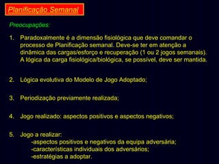Planificação Semanal
Preocupações:
1. Paradoxalmente é a dimensão fisiológica que deve comandar o
processo de Planificação semanal. Deve-se ter em atenção a
dinâmica das cargas/esforço e recuperação (1 ou 2 jogos semanais).
A lógica da carga fisiológica/biológica, se possível, deve ser mantida.
2. Lógica evolutiva do Modelo de Jogo Adoptado;
3. Periodização previamente realizada;
4. Jogo realizado: aspectos positivos e aspectos negativos;
5. Jogo a realizar:
-aspectos positivos e negativos da equipa adversária;
-características individuais dos adversários;
-estratégias a adoptar.

 