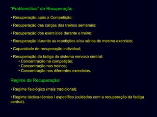 “Problemática” da Recuperação
• Recuperação após a Competição;
• Recuperação das cargas dos treinos semanais;
• Recuperação dos exercícios durante o treino;
• Recuperação durante as repetições e/ou séries do mesmo exercício;
• Capacidade de recuperação individual;
• Recuperação da fadiga do sistema nervoso central:
• Concentração na competição;
• Concentração nos treinos;
• Concentração nos diferentes exercícios.

Regime da Recuperação:
• Regime fisiológico (mais tradicional);
• Regime táctico-técnico / específico (cuidados com a recuperação da fadiga
central).

 