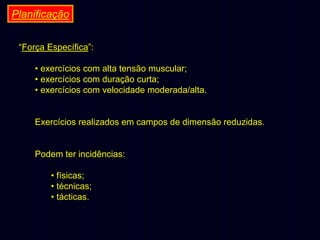 Planificação
“Força Específica”:
• exercícios com alta tensão muscular;
• exercícios com duração curta;
• exercícios com velocidade moderada/alta.
Exercícios realizados em campos de dimensão reduzidas.
Podem ter incidências:
• físicas;
• técnicas;
• tácticas.

 