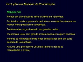 Evolução dos Modelos de Periodização
Matveiev (60)
Propõe um ciclo anual de treino dividido em 3 períodos.
Conteúdos precisos para cada período com o objectivo de estar na
melhor forma possível na competição.
Dinâmica das cargas baseado nas grandes ondas.
Preparação Geral com grande predominância em alguns períodos.
Período de Preparação muito longo contrastando com um curto
período de Competição.
Assume uma perspectiva Universal (atende a todas as
modalidades e níveis).

 