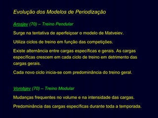 Evolução dos Modelos de Periodização
Arosjev (70) – Treino Pendular
Surge na tentativa de aperfeiçoar o modelo de Matveiev.
Utiliza ciclos de treino em função das competições.
Existe alternância entre cargas específicas e gerais. As cargas
específicas crescem em cada ciclo de treino em detrimento das
cargas gerais.
Cada novo ciclo inicia-se com predominância do treino geral.

Vorobjev (70) – Treino Modular
Mudanças frequentes no volume e na intensidade das cargas.
Predominância das cargas específicas durante toda a temporada.

 
