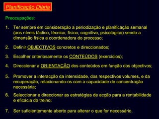 Planificação Diária
Preocupações:
1. Ter sempre em consideração a periodização e planificação semanal
(aos níveis táctico, técnico, físico, cognitivo, psicológico) sendo a
dimensão física a coordenadora do processo;
2. Definir OBJECTIVOS concretos e direccionados;
3. Escolher criteriosamente os CONTEÚDOS (exercícios);
4. Direccionar a ORIENTAÇÃO dos conteúdos em função dos objectivos;
5. Promover a interacção da intensidade, dos respectivos volumes, e da
recuperação, relacionando-os com a capacidade de concentração
necessária;
6. Seleccionar e direccionar as estratégias de acção para a rentabilidade
e eficácia do treino;
7. Ser suficientemente aberto para alterar o que for necessário.

 