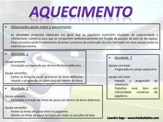 • Atividade 1
Equipe amarela:
- Circulação e progressão por dentro do bloco defensivo
Equipe vermelha:
- Fechar as linhas de passe no interior do bloco defensivo
- Impedir a progressão do adversário por dentro do bloco
• Observações gerais sobre o aquecimento
As atividades propostas objetivam em geral que os jogadores vivenciem situações de superioridade e
inferioridade numérica para que se comportem preferencialmente em função da posição da bola de do espaço.
Esses conceitos serão fundamentais durante o processo de construção de uma marcação em zona porque estão na
essência da mesma.
• Atividade 2
Equipe amarela:
- Circulação e criação de linhas de passe por dentro do bloco defensivo
Equipe vermelha:
- Fechar as linhas de passe entre os jogadores
- Manter as linhas de passe fechadas em todas as posições da bola
• Atividade 3
Equipe com bola:
- Progressão ao campo adversário
Equipe sem bola:
- Impedir a progressão do
adversário
- Trabalhar esse item em
inferioridade numérica de
jogadores
 