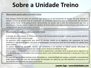 Sobre a Unidade Treino
• Observações gerais sobre a Unidade Treino
Essa unidade treino faz parte um processo que iniciou-se na pré-temporada da equipe. Ela será aplicada na
terceira semana do terceiro mês de preparação. Os conteúdos necessários para a compreensão das atividades
pelos atletas foram sendo gradualmente desenvolvidos de acordo com a zona de conhecimento que eles se
encontravam. O grupo possui o hábito de trabalhar de forma intensa nos jogos porque já houve uma mudança de
comportamento gerada pelo próprio processo.
• Observações específicas sobre a Unidade Treino
- A duração de cada unidade de treino é de 1 hora e 30 minutos (parte principal – exceto aquecimento) devido à
uma referência com o tempo de jogo
- Os exercícios estão programados para durar 15 minutos, porém se os jogadores não resolverem de forma
satisfatória a atividade proposta, esta pode ser prolongada e os exercícios finais do treino podem ser adiados para
outra unidade
- As pausas durante as atividades devem ser curtíssimas e só ocorrem se houver grande dificuldade na
compreensão a mesma ou a resposta dos atletas estiver distante do Modelo de Jogo
- Caso os atletas resolvam de forma muito satisfatória rapidamente a atividade, deve-se passar para a seguinte e no
final do treino algumas atividades mais complexas devem estar preparada para preencher o tempo de 1 hora e 30
minutos
- Os casos em que os atletas tenham muita dificuldade ou muita facilidade em realizar a atividade, provavelmente
estão relacionados com uma má interpretação do treinador em aplicá-las, por não identificar corretamente em
que nível de conhecimento seu grupo se encontra.
 