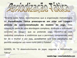 “Perante estes fatos, reconhecemos que a organização metodológica
da Periodização Tática preocupa-se em criar um «jogar»
através da operacionalização do modelo de jogo. Esta
concepção parte de uma abordagem complexa, dinâmica e sobretudo,
concreta do «jogar» que se pretende criar. Identifica-se com
conceitos complexos e sistêmicos que o permitem compreender sem
ter de o mutilar e por isso, acreditamos que este paradigma nos
permite assegurar um novo rumo para o futebol”
GOMES, M. “O desenvolvimento do jogar, segundo a Periodização
Tática”
 