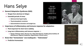 Hans Selye
 General Adaptation Syndrome (GAS)
 Ranges from alertness to fatigue
 Extended periods of stress
 Adrenocortical hypertrophy
 Thymicolymphatic involution
 Gastrointestinal ulceration and weight loss
 Importance of inflammatory and immune response for adaptation
 Most important for short-term viability
 Long-term inflammatory and immune response ->
 Range of disease states, Nervous tics, Sleep disturbances, Feeding abnormalities, GI
disturbances, Migraine headaches, Hypertension, Chronic worry
 Knew that “homeostasis” was inadequate – “heterostasis”
 Predictive homeostasis
 