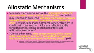 Allostatic Mechanisms
 “Allostatic mechanisms involve the organismic control of
many variables, some of which are in conflict and which
may lead to allostatic load. Allostatic mechanisms compute
tradeoffs among variables, computing many factors at
once. These include many hormonal signals, which are in
conflict with one another. Allostasis reflects stability
through change, central coordinated effects and
anticipatory responses.”
 "On the other hand, when measurements of the internal
milieu are made in an intact, unanaesthetized organism,
the results fit the homeostatic model very poorly." p 631
 Sterling, P., & Eyer, J. (1988). Allostasis: A new paradigm to explain arousal pathology. In S. Fisher & J. Reason (Eds.),
Handbook of Life Stress Cognition and Health (pp. 629-649). New York, NY: John-Wiley & Sons.
More about
allostasis later…
 