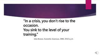“In a crisis, you don’t rise to the
occasion.
You sink to the level of your
training.”
John Rennie, Scientific American, 2000, 283(3), p 6.
 