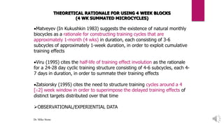 THEORETICAL RATIONALE FOR USING 4 WEEK BLOCKS
(4 WK SUMMATED MICROCYCLES)
Matveyev (In Kukushkin 1983) suggests the existence of natural monthly
biocycles as a rationale for constructing training cycles that are
approximately 1-month (4 wks) in duration, each consisting of 3-6
subcycles of approximately 1-week duration, in order to exploit cumulative
training effects
Viru (1995) cites the half-life of training effect involution as the rationale
for a 24-28 day cyclic training structure consisting of 4-6 subcycles, each 4-
7 days in duration, in order to summate their training effects
Zatsiorsky (1995) cites the need to structure training cycles around a 4
[±2] week window in order to superimpose the delayed training effects of
distinct targets distributed over that time
OBSERVATIONAL/EXPERIENTIAL DATA
Dr. Mike Stone
 