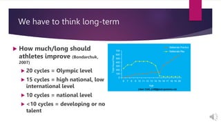 We have to think long-term
 How much/long should
athletes improve (Bondarchuk,
2007)
 20 cycles = Olympic level
 15 cycles = high national, low
international level
 10 cycles = national level
 <10 cycles = developing or no
talent
0
100
200
300
400
500
600
700
6 7 8 9 10 11 12 13 14 15 16 17 18 19 20
Age
Total
Hours/Year
Deliberate Practice
Deliberate Play
(Jean Coté, jc46@post.queensu.ca)
 