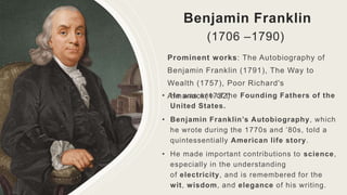 Benjamin Franklin
(1706 –1790)
Prominent works: The Autobiography of
Benjamin Franklin (1791), The Way to
Wealth (1757), Poor Richard's
Almanack(1732)
• He was one of the Founding Fathers of the
United States.
• Benjamin Franklin’s Autobiography, which
he wrote during the 1770s and ’80s, told a
quintessentially American life story.
• He made important contributions to science,
especially in the understanding
of electricity, and is remembered for the
wit, wisdom, and elegance of his writing.
 