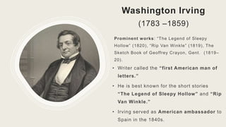 Washington Irving
(1783 –1859)
• Writer called the “first American man of
letters.”
• He is best known for the short stories
“The Legend of Sleepy Hollow” and “Rip
Van Winkle.”
• Irving served as American ambassador to
Spain in the 1840s.
Prominent works: “The Legend of Sleepy
Hollow” (1820), “Rip Van Winkle” (1819), The
Sketch Book of Geoffrey Crayon, Gent. (1819–
20).
 