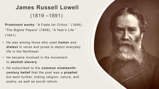 James Russell Lowell
(1819 –1891)
Prominent works: “A Fable for Critics “ (1848),
“The Biglow Papers” (1848), “A Year's Life ”
(1841).
• He was among those who used humor and
dialect in verse and prose to depict everyday
life in the Northeast
• He became involved in the movement
to abolish slavery.
• He subscribed to the common nineteenth-
century belief that the poet was a prophet
but went further, linking religion, nature, and
poetry, as well as social reform.
 