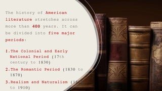 The history of American
literature stretches across
more than 400 years. It can
be divided into five major
periods:
1.The Colonial and Early
National Period (17th
century to 1830)
2.The Romantic Period (1830 to
1870)
3.Realism and Naturalism (1870
to 1910)
 