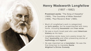Henry Wadsworth Longfellow
(1807 –1882)
Prominent works: “The Song of Hiawatha“
(1855), “The Courtship of Miles Standish”
(1858), “Paul Revere's Ride” (1860).
• Much of Longfellow's work is categorized
as lyric poetry, but he experimented with many
forms, including hexameter and free verse.
• He was a much loved poet who used American
history as his topic.
• Longfellow wrote many lyric poems known for
their musicality and often presenting stories of
mythology and legend.
• He was important as a translator; He was the
first American to translate Dante
Alighieri's Divine Comedy
 