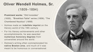 Oliver Wendell Holmes, Sr.
(1809–1894)
Prominent works: “Old Ironsides”
(1830), "Breakfast-Table" series (1858), “The
Chambered Nautilus“ (1858)
• Holmes made an indelible imprint on the
literary world of the 19th century
• For his literary achievements and other
accomplishments, he was awarded
numerous honorary degrees from
universities around the world.
• Holmes's writing often commemorated his
native Boston area, and much of it was
meant to be humorous or conversational.
 