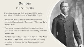 Dunbar
(1872—1906)
• He was an African American writer who wrote
poetry in black dialect—“Possum,” “When de Co’n
Pone’s Hot”
• They were popular with his white audience and
gave them what they believed was reality for black
Americans.
• Dunbar also wrote poems not in dialect—“We Wear
the Mask,” “Sympathy”—that exposed the reality
of racism in America during Reconstruction and
afterward.
Prominent works: Oak and Ivy (1893), Majors
and Minors (1895), Lyrics of Lowly Life (1896)
 