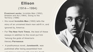Ellison
(1914—1994)
• His novel Invisible Man (1952) tells the
story of an unnamed black man adrift in, and
ignored by, America.
• For The New York Times, the best of these
essays in addition to the novel put him
"among the gods of America's
literary Parnassus
• A posthumous novel, Juneteenth, was
published after being assembled from
Prominent works: Invisible Man (1952),
Shadow and Act (1964), Going to the
Territory (1986)
 