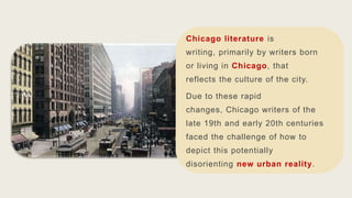 Chicago literature is
writing, primarily by writers born
or living in Chicago, that
reflects the culture of the city.
Due to these rapid
changes, Chicago writers of the
late 19th and early 20th centuries
faced the challenge of how to
depict this potentially
disorienting new urban reality.
 