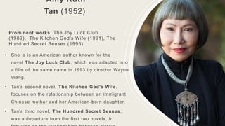 Amy Ruth
Tan (1952)
Prominent works: The Joy Luck Club
(1989), The Kitchen God's Wife (1991), The
Hundred Secret Senses (1995)
• She is is an American author known for the
novel The Joy Luck Club, which was adapted into
a film of the same name in 1993 by director Wayne
Wang.
• Tan's second novel, The Kitchen God's Wife,
focuses on the relationship between an immigrant
Chinese mother and her American-born daughter.
• Tan's third novel, The Hundred Secret Senses,
was a departure from the first two novels, in
 