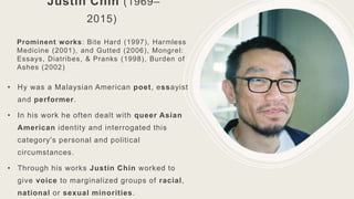 Justin Chin (1969–
2015)
Prominent works: Bite Hard (1997), Harmless
Medicine (2001), and Gutted (2006), Mongrel:
Essays, Diatribes, & Pranks (1998), Burden of
Ashes (2002)
• Hу was a Malaysian American poet, essayist
and performer.
• In his work he often dealt with queer Asian
American identity and interrogated this
category's personal and political
circumstances.
• Through his works Justin Chin worked to
give voice to marginalized groups of racial,
national or sexual minorities.
 