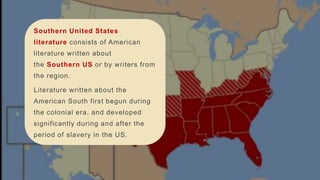 Southern United States
literature consists of American
literature written about
the Southern US or by writers from
the region.
Literature written about the
American South first begun during
the colonial era, and developed
significantly during and after the
period of slavery in the US.
 
