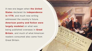 A new era began when the United
States declared its independence
in 1776, and much new writing
addressed the country’s future.
American poetry and fiction were
largely modeled on what was
being published overseas in Great
Britain, and much of what American
readers consumed also came from
Great Britain.
 