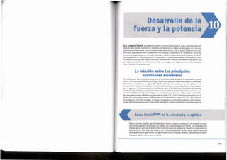 249
Nadie puede ser rapido y agil sin antes estar fuerte. La salida en el esprint, y los cambios de direc-
ci6n en los deportes de raqueta y de equipo, son acciones tfpicas de fuerza. Los velocistas mas
rapidos aplican gran parte de su fuerza contra los tacos de salida en el instante en que comienza
la carrera. Por otro lado, los cambios de direcci6n dependen de una gran fuerza excentrica
para desacelerar e, igualmente, una gran fuerza concentrica para acelerar. lQuieres ser un depor-
tista agil y rapido? lncrementa tu fuerza.
Basesfisiologlca de la velocidady la agirdad
El rendimiento fisico esta dominado par la combinaci6n de la fuerza, la velocidad y la resis-
tencia. La mayor parte de las actividades deportivas pueden clasificarse segun su habilidad
biomotoras dominante. La figura 10.1 ilustra la estructura te6rica en la que la fuerza o la
tension, la velocidad o la resistencia son la habilidad biomotora predominante. Par ejemplo,
par lo general, la resistencia se ha considerado que es la habilidad biomotora dominante
necesaria para el exito en carreras de larga distancia. Toda actividad deportiva posee una que
predomina (figura 10.2); sin embargo, las investigaciones actuales sugieren que las activida-
des deportivas estan influidas par muchas de ellas (137, 140). Esto se ve claramente en el
hecho de que la fuerza parece influir tanto en la velocidad de carrera (13, 24, 36) coma en
la resistencia (114).Par ejemplo, la fuerza y la potencia de las piemas parecen estar relacio-
nadas significativamente con la velocidad del esprint; cuanto mas fuertes y potentes sean las
La relacion entre las principales
habilidades biomotoras
La capacidad para generar fuerza y potencia es un factor crftico determinante de1
exito en una amplia variedad de deportes, en especial, en todos las de equipo y en las que
predomina la velocidad. Datos cientfficos actuales revelan que la fuerza y la potencia tam-
bien son importantes para las deportes con un gran componente de resistencia, coma las
carreras de larga distancia o el esquf de fondo. Dada la importancia de la fuerza y la poten-
cia musculares en tantos deportes, el entrenador y el deportista deben comprender c6mo
el desarrollo de las dos puede afectar al rendimiento. Ambos necesitan comprender las
principios asociados con el entrenamiento con cargas para utilizarlos con efectividad de
cara a mejorar las prestaciones.
Desarrollo de la
fuerza y la potencia
11'i
"
 
