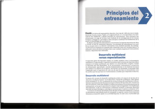 41
El soporte del concepto de desarrollo multilateral se halla en la mayoria de las areas de la
educaci6n y el esfuerzo humano. Enlos deportistas, el desarrollo multilateral, o fisicoglobal,
es una necesidad (9, 25, 83). La utilizaci6n de un plan de desarrollo multilateral es extrema-
damente importante durante las primeras etapas evolutivas del deportista (83). Durante sus
afios de formaci6n, dicho plan establece el trabajo para preparar los periodos posteriores de
entrenamiento, en los que la especializaci6n adquiere mayor protagonismo. Sise implementa
adecuadamente, la fase de entrenamiento multilateral permitira al deportista desarrollar
mas tarde las bases fisiol6gicas y psicol6gicas necesarias para el maximo rendimiento (83).
La tentaci6n de desviarsedemasiado pronto del plan de desarrollo multilateral y comenzar
el entrenamiento especializado puede sermuy grande, en especial,cuando el joven deportista
demuestra un desarrollo rapido en su actividad deportiva. En tales casos, es primordial que
Desarrollo multilateral
El desarrollo global del deportista implica un notable equilibria entre el entrenamiento
multilateral y el especializado. En general, las primeras fases evolutivas del deportista deben
centrarse en el trabajo multilateral, cuyo objetivo es su desarrollo fisico complete. Cuando
el deportista esta mas desarrollado, ha de incrementarse continuamente la proporci6n
de entrenamiento especializado, centrado fundamentalmente en las destrezas necesarias
para satisfacer los objetivos de su deporte. Para hacerlo con efectividad, el entrenador debe
comprender tanto la importancia de cada una de estas dos fases de entrenamiento como
los cambios que hay que hacer en el entrenamiento a medida que el deportista evoluciona.
Desarrollo multilateral
versus especializacion
Desde los inicios del entrenamiento deportivo, hace mas de 3.000 afios (ver la Eneida,
escrita por el poeta romano Virgilio en la segunda decada a.C.), los deportistas y los entre-
nadores han establecido y seguido principios de entrenamiento. Estos principios han
evolucionado a lo largo de los afios como resultado de las investigaciones de las ciencias
biol6gicas, pedag6gicas y psicol6gicas. Estos principios constituyen los fundamentos de la
teoria y la metodologia del entrenamiento.
El objetivo principal del entrenamiento es incrementar las destrezas deportivas del atleta
y, al final, su nivel de rendimiento deportivo. Los principios del entrenamiento son parte
de un concepto unico y no deberian contemplarse como unidades separadas. Sin embargo,
con frecuencia se examinan por separado para comprender mejor sus conceptos basicos. La
utilizaci6n correcta de dichos principios dara como resultado programas de entrenamiento
mejores y deportistas bien entrenados.
Principios del
entrenamiento
 