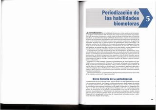 103
La periodizaci6n no esun concepto nuevo, aunque muchos no esten familiarizados con ella
o no entiendan su historia. Sus origenes son desconocidos pero, desde siempre, ha existido
un concepto primitive de ella. Las evidencias sugieren que ya se emple6 una forma simple
de periodizaci6n para entrenar deportistas en los Juegos Olimpicos de la Antiguedad (del
776 a.C. al 393 d.C.). El medico griego Flavia Fil6strato (170-245 d.C.) induy6 formas
simples de planificaci6n en sus escritos, considerandosele como uno de los primeros en
proponer la periodizaci6n. A Philostratus se le relaciona con los planes anuales simples
utilizados por los olimpicos griegos, en los que una fase preparatoria precedia a los Juegos
Olimpicos de la Antiguedad, con una fase de competiciones informales previas, y peno-
dos de descanso despues de los Juegos.
Breve historia de la periodizacion
La period izaci6 n de 1as habilidades biomotoras y el plan anua1son 1as herramien-
tas que gufan el entrenamiento mas de un afio. Son componentes esenciales de la periodiza-
ci6n dado que ayudan al entrenador a dividir el afio de trabajo en distintas fasescon objetivos
especfficos. La periodizaci6n de las habilidades biomotoras y el plan de entrenamiento
anual son las herramientas metodol6gicas para maximizar las adaptaciones fisiol6gicas, las
cuales son el fundamento intrinseco necesario para mejorar el rendimiento. Es igualmente
importante reconocer que los planes tecnicos de entrenamiento tactico, psicol6gico y de
nutrici6n, tambien han de incluirse en el concepto de periodizaci6n e integrarse en el plan
anual con el fin de llevar las adaptaciones y el rendimiento al nivel mas alto posible. En
otras palabras, las mismas fases que se definen en el plan anual se utilizan tarnbien en la
periodizaci6n de todas las actividades relativas al entrenamiento del deportista.
La periodizaci6n es la base estructural del plan de entrenamiento del deportista. Elter-
mino petiodizacion deriva de la palabra petiodo, que esun modo de describir una division del
tiempo. La periodizaci6n del entrenamiento es el metodo mediante el cual los procesos de
entrenamiento se dividen en segmentos mas pequefios y mas faciles de manejar; estos se
denominan habitualmente fases de entrenamiento. La periodizaci6n del entrenamiento ha
evolucionado a lo largo de los siglos, y muchos cientificos del deporte y autores contribu-
yeron a su desarrollo.
Matveyev (25) tom6 prestado el termino de periodizaci6n de otros campos de la acti-
vidad humana, concretamente de la historia. Por ejemplo, la historia de la humanidad se
divide en periodos concretos (no bloques), como la Edad de piedra, la Edad de bronce, de
Edad de hierro, la Edad media y el Renacimiento. La periodizaci6n tambien es aplicable a
la literatura inglesa (epoca Shakespeariana, Victoriana), a la arquitectura (j6nico, dorico,
romanico, g6tico, barroco) ya la econ6mica (pre-comercial, comercial, revoluci6n industrial,
capitalismo, socialismo ).
Quiza sin periodizaci6n, [el entrenamiento del deportista podrfa permanecer aiin en fase
de las conjeturas, anterior a la II guerra mundial!
PeriodizaciOnde
las habilidades
biomotoras
 