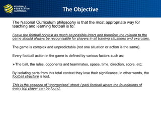 The Objective
The National Curriculum philosophy is that the most appropriate way for
teaching and learning football is to:
Leave the football context as much as possible intact and therefore the relation to the
game should always be recognisable for players in all training situations and exercises.
The game is complex and unpredictable (not one situation or action is the same).
Every football action in the game is defined by various factors such as:
The ball, the rules, opponents and teammates, space, time, direction, score, etc;
By isolating parts from this total context they lose their significance, in other words, the
football structure is lost.
This is the essence of ‘unorganized’ street / park football where the foundations of
every top player can be found.
 