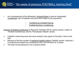 “No waste of precious FOOTBALL training time!”
• As a consequence of the philosophy, physical fitness is also an inseparable
(conditional) part of football‟s structure which leads to the proposition:
• Conditioning is football training,
• Football training is conditioning.
Analysis of football conditioning by Raymond Verheijen (Ph.D. sports science, creator of
“Football Conditioning” and the “Periodisation Model”) shows:
 Football is becoming more and more compact: less space on the pitch / time on the
ball;
 Because of this the number of explosive football actions („football‟ sprints / duels etc.)
in professional football has increased by 40% over the last 8 to 10 years;
 The total running distance is not a decisive factor.
 