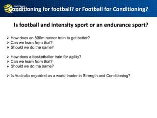 Conditioning for football? or Football for Conditioning?
 How does an 800m runner train to get better?
 Can we learn from that?
 Should we do the same?
 How does a basketballer train for agility?
 Can we learn from that?
 Should we do the same?
 Is Australia regarded as a world leader in Strength and Conditioning?
Is football and intensity sport or an endurance sport?
 